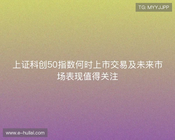 上证科创50指数何时上市交易及未来市场表现值得关注 上证科创50指数何时上市交易及未来市场表现值得关注
